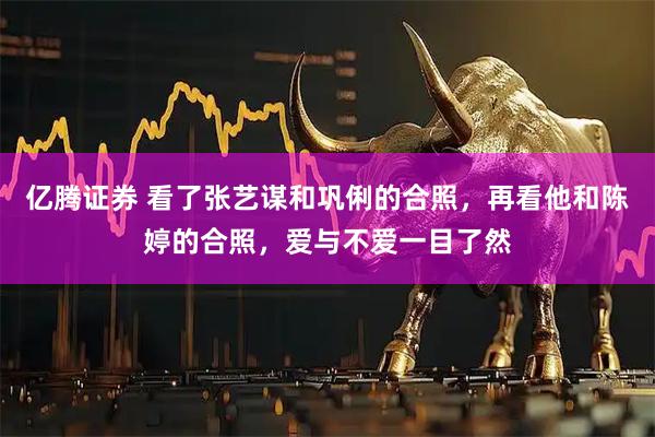 亿腾证券 看了张艺谋和巩俐的合照，再看他和陈婷的合照，爱与不爱一目了然