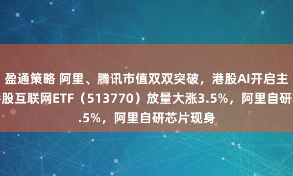 盈通策略 阿里、腾讯市值双双突破，港股AI开启主升浪！港股互联网ETF（513770）放量大涨3.5%，阿里自研芯片现身