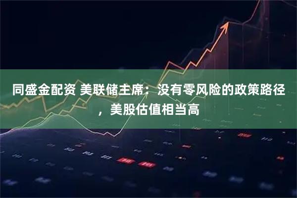 同盛金配资 美联储主席：没有零风险的政策路径，美股估值相当高