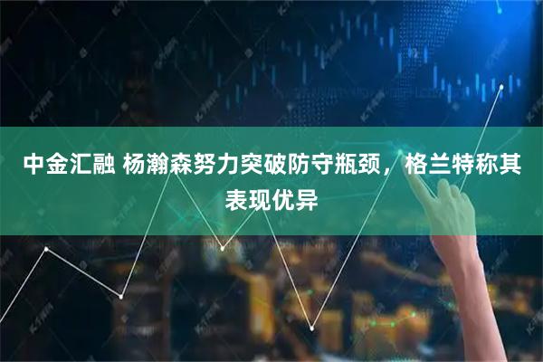中金汇融 杨瀚森努力突破防守瓶颈，格兰特称其表现优异
