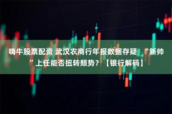 嗨牛股票配资 武汉农商行年报数据存疑   “新帅”上任能否扭转颓势？【银行解码】