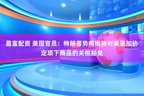 盈富配资 美国官员：特朗普势将维持对美墨加协定项下商品的关税豁免