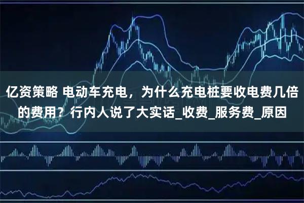 亿资策略 电动车充电，为什么充电桩要收电费几倍的费用？行内人说了大实话_收费_服务费_原因