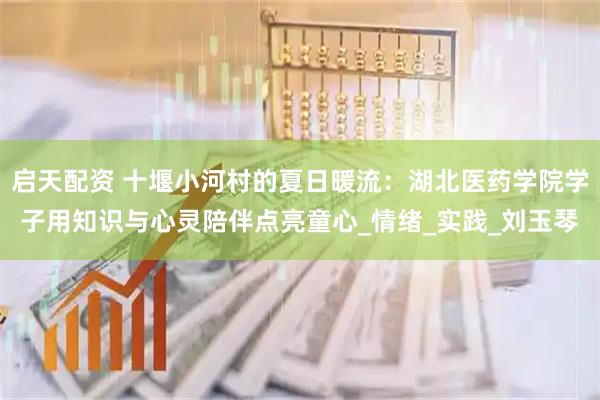启天配资 十堰小河村的夏日暖流：湖北医药学院学子用知识与心灵陪伴点亮童心_情绪_实践_刘玉琴