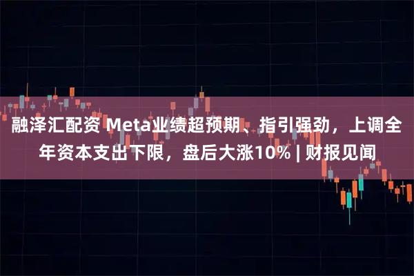 融泽汇配资 Meta业绩超预期、指引强劲，上调全年资本支出下限，盘后大涨10% | 财报见闻