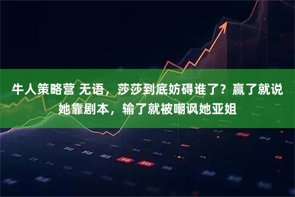 牛人策略营 无语，莎莎到底妨碍谁了？赢了就说她靠剧本，输了就被嘲讽她亚姐