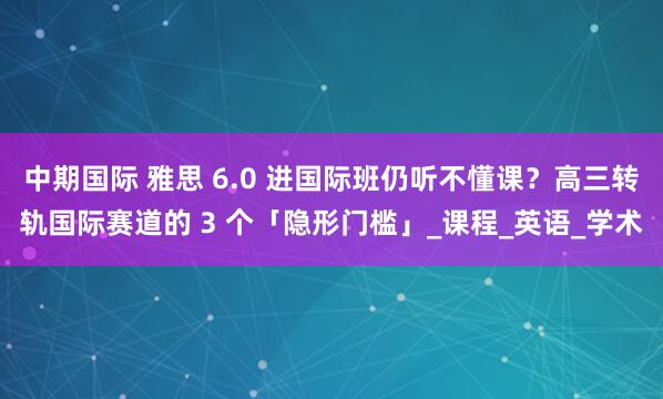 中期国际 雅思 6.0 进国际班仍听不懂课？高三转轨国际赛道的 3 个「隐形门槛」_课程_英语_学术