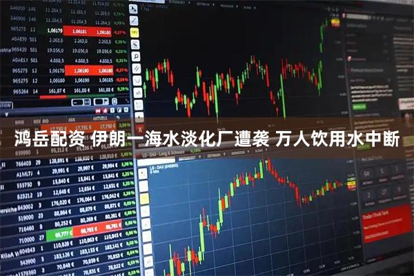 鸿岳配资 伊朗一海水淡化厂遭袭 万人饮用水中断